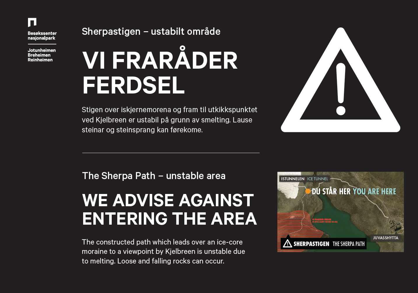 Sherpastigen - ustabilt område. VI FRARÅDER FERDSEL. Stigen over iskjernemorena og fram til utkikkspunktet ved Kjelbreen er ustabil på grunn av smelting. Lause steinar og steinsprang kan førekome. The Sherpa Path - unstable area. WE ADVISE AGAINST ENTERING THE AREA. The constructed path which leads over an ice-core moraine to a viewpoint by Kjelbreen is unstable due to melting. Loose and falling rocks can occur.